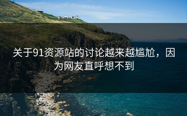 关于91资源站的讨论越来越尴尬，因为网友直呼想不到