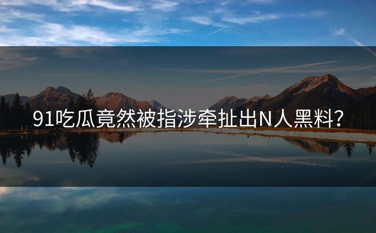 91吃瓜竟然被指涉牵扯出N人黑料？