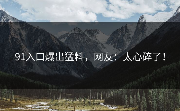 91入口爆出猛料，网友：太心碎了！