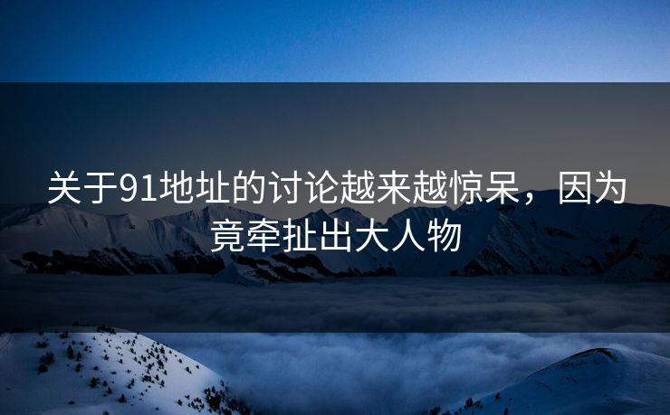 关于91地址的讨论越来越惊呆，因为竟牵扯出大人物