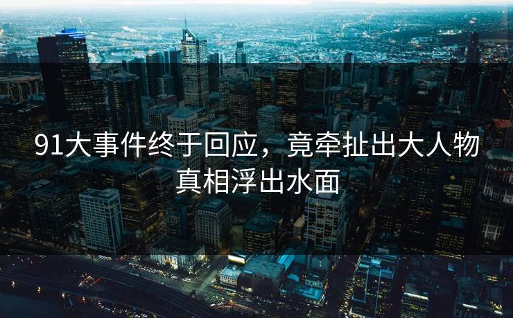 91大事件终于回应，竟牵扯出大人物真相浮出水面