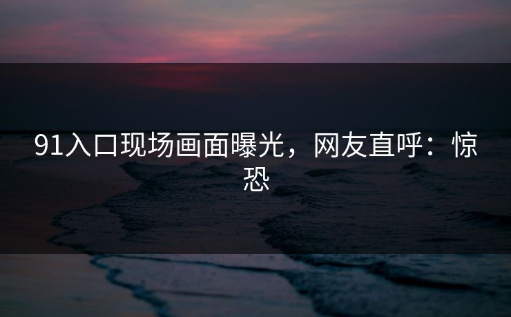 91入口现场画面曝光，网友直呼：惊恐