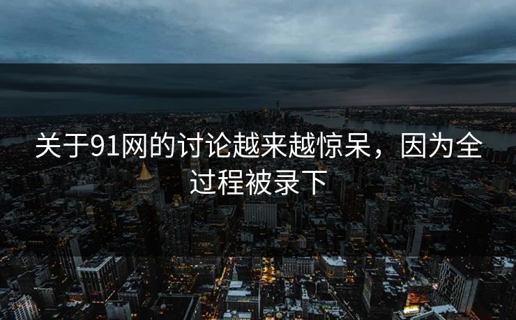 关于91网的讨论越来越惊呆，因为全过程被录下