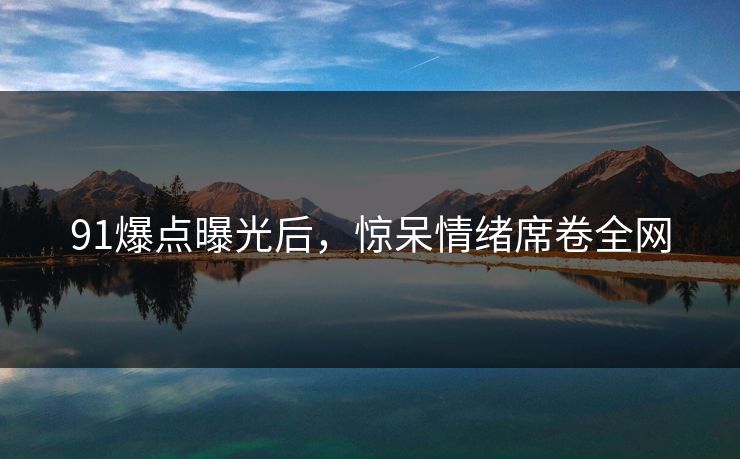 91爆点曝光后，惊呆情绪席卷全网