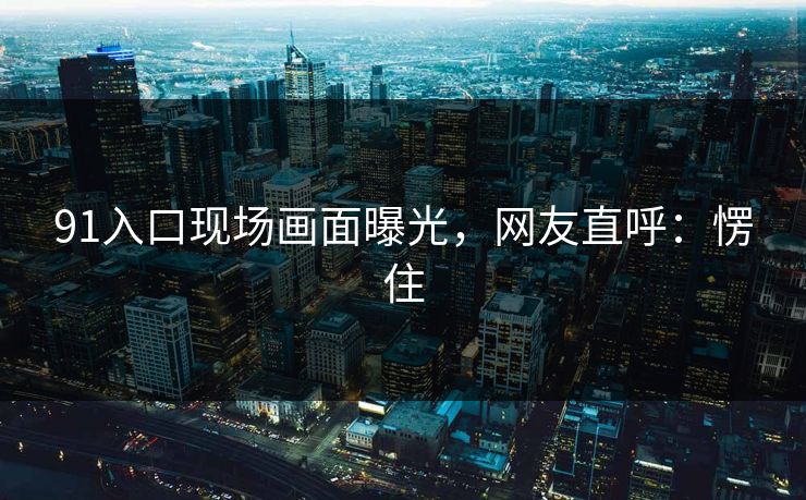 91入口现场画面曝光，网友直呼：愣住