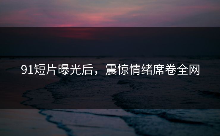 91短片曝光后，震惊情绪席卷全网