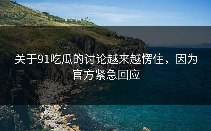 关于91吃瓜的讨论越来越愣住，因为官方紧急回应