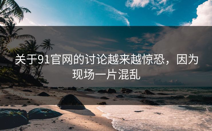 关于91官网的讨论越来越惊恐，因为现场一片混乱