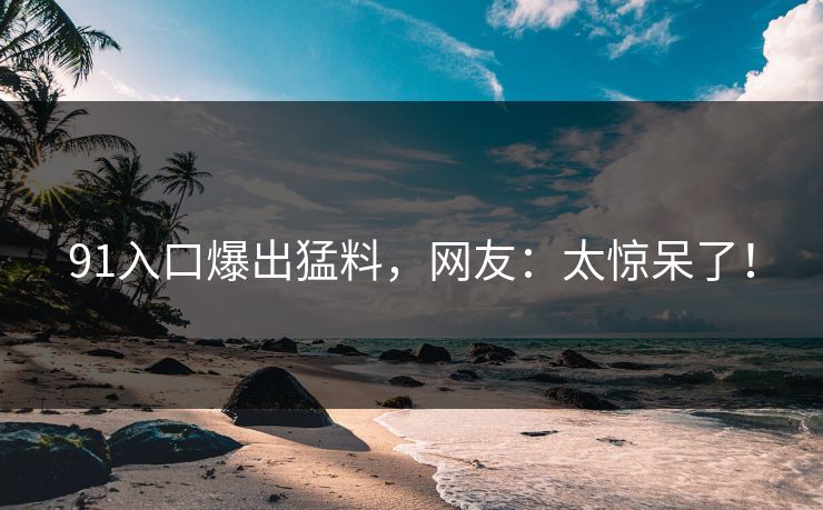 91入口爆出猛料，网友：太惊呆了！