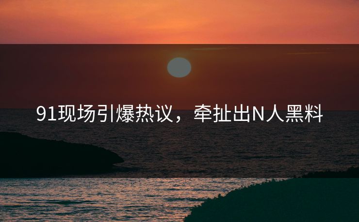 91现场引爆热议，牵扯出N人黑料
