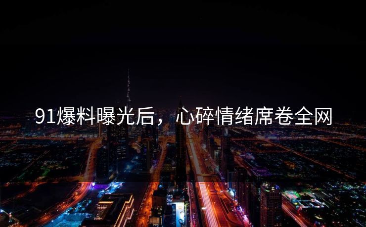 91爆料曝光后，心碎情绪席卷全网
