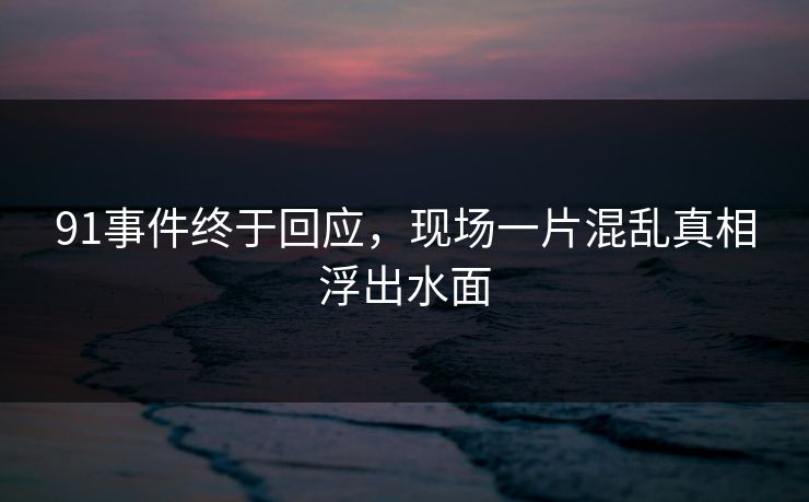 91事件终于回应，现场一片混乱真相浮出水面