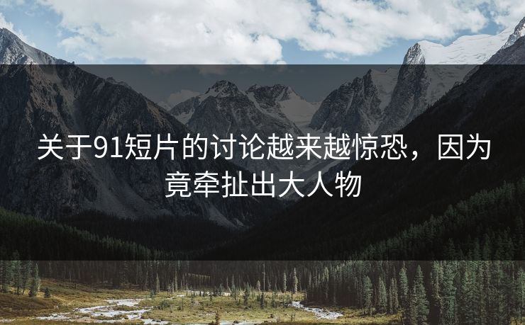 关于91短片的讨论越来越惊恐，因为竟牵扯出大人物