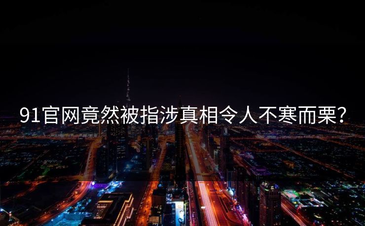 91官网竟然被指涉真相令人不寒而栗？