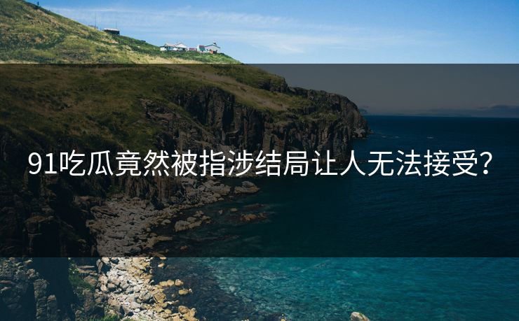 91吃瓜竟然被指涉结局让人无法接受？