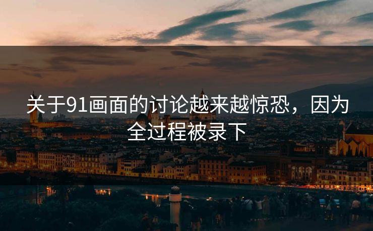 关于91画面的讨论越来越惊恐，因为全过程被录下