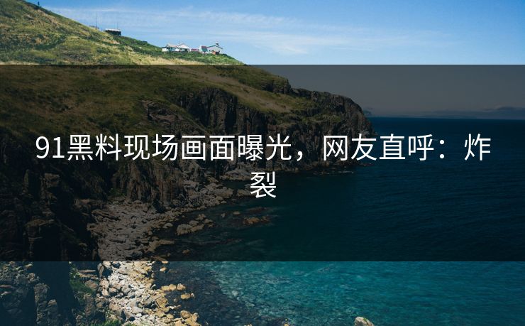 91黑料现场画面曝光，网友直呼：炸裂