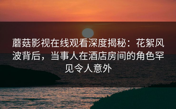 蘑菇影视在线观看深度揭秘：花絮风波背后，当事人在酒店房间的角色罕见令人意外