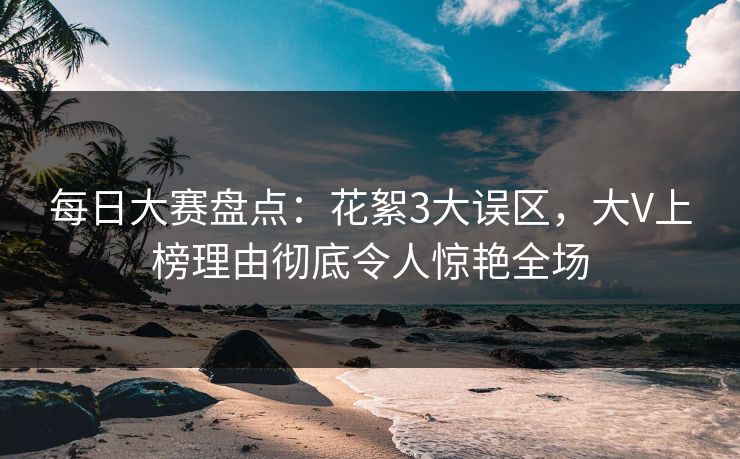 每日大赛盘点：花絮3大误区，大V上榜理由彻底令人惊艳全场