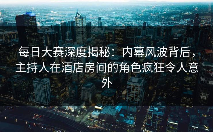 每日大赛深度揭秘：内幕风波背后，主持人在酒店房间的角色疯狂令人意外