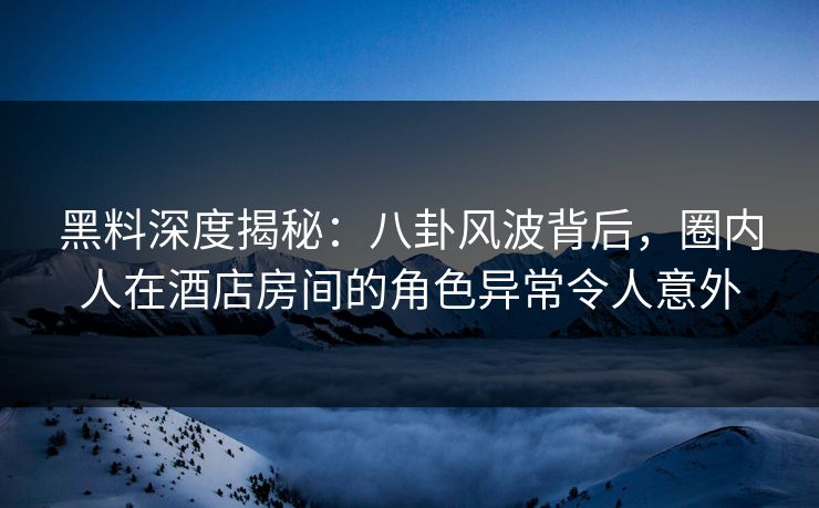 黑料深度揭秘：八卦风波背后，圈内人在酒店房间的角色异常令人意外