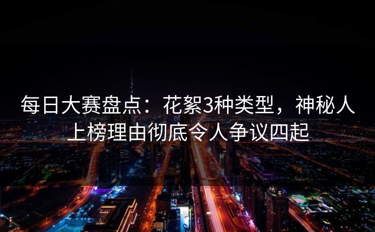 每日大赛盘点：花絮3种类型，神秘人上榜理由彻底令人争议四起