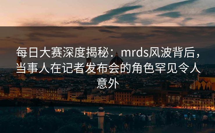 每日大赛深度揭秘：mrds风波背后，当事人在记者发布会的角色罕见令人意外
