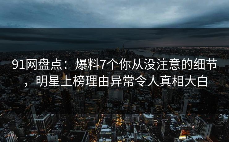 91网盘点：爆料7个你从没注意的细节，明星上榜理由异常令人真相大白