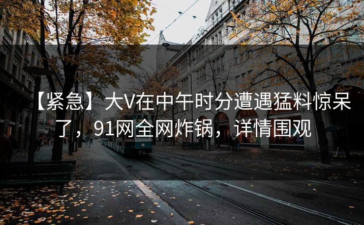 【紧急】大V在中午时分遭遇猛料惊呆了，91网全网炸锅，详情围观