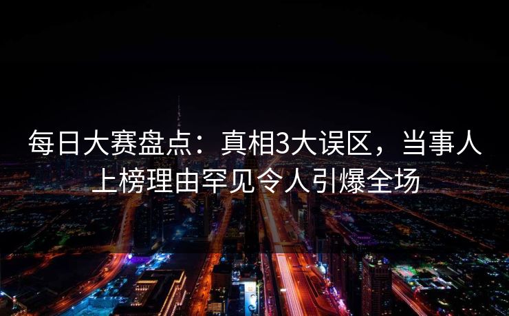 每日大赛盘点：真相3大误区，当事人上榜理由罕见令人引爆全场