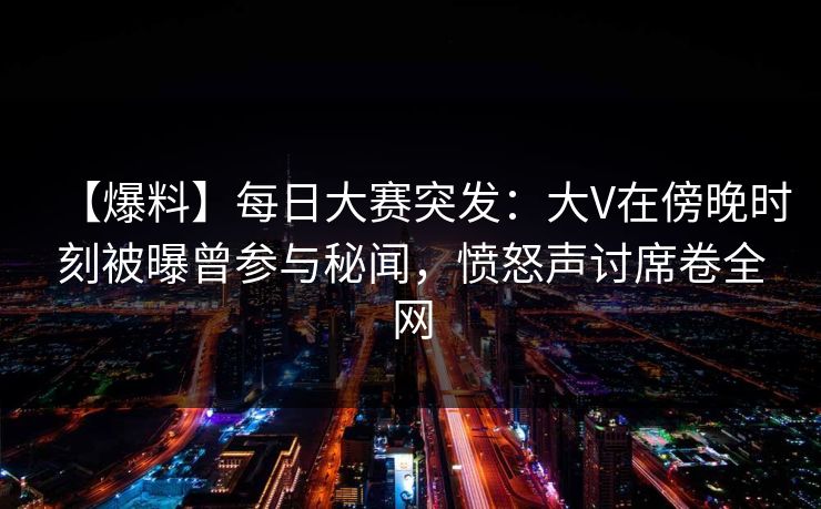 【爆料】每日大赛突发：大V在傍晚时刻被曝曾参与秘闻，愤怒声讨席卷全网