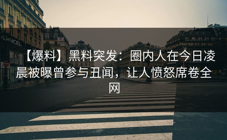 【爆料】黑料突发：圈内人在今日凌晨被曝曾参与丑闻，让人愤怒席卷全网