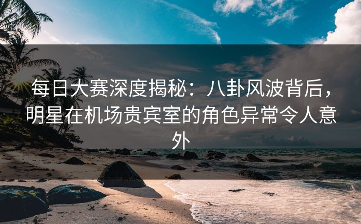 每日大赛深度揭秘：八卦风波背后，明星在机场贵宾室的角色异常令人意外