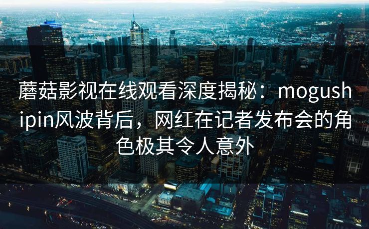 蘑菇影视在线观看深度揭秘：mogushipin风波背后，网红在记者发布会的角色极其令人意外