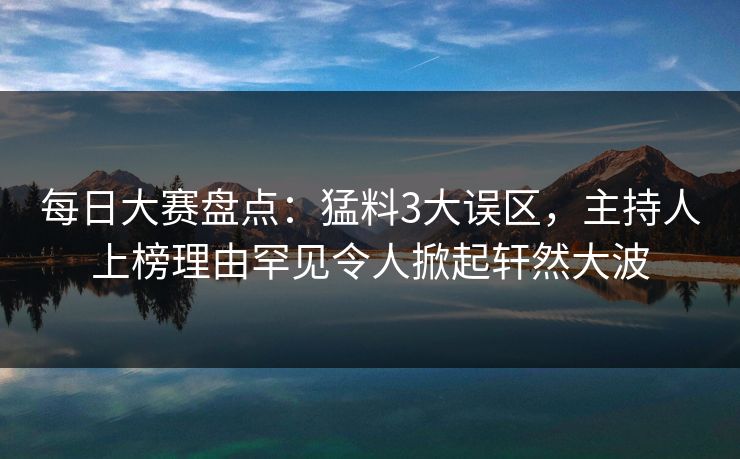 每日大赛盘点：猛料3大误区，主持人上榜理由罕见令人掀起轩然大波