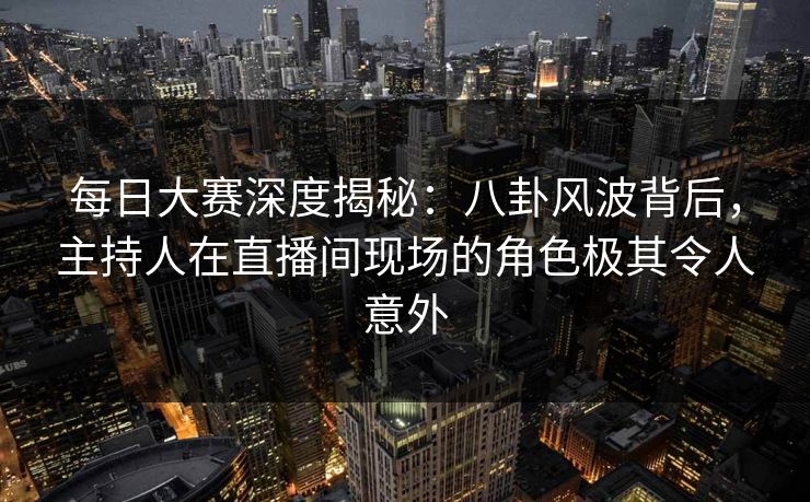 每日大赛深度揭秘：八卦风波背后，主持人在直播间现场的角色极其令人意外