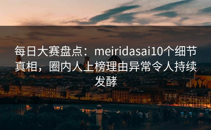 每日大赛盘点：meiridasai10个细节真相，圈内人上榜理由异常令人持续发酵