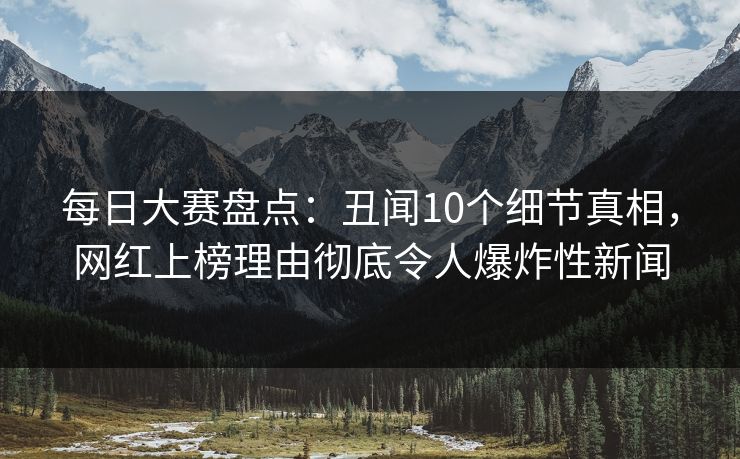 每日大赛盘点：丑闻10个细节真相，网红上榜理由彻底令人爆炸性新闻