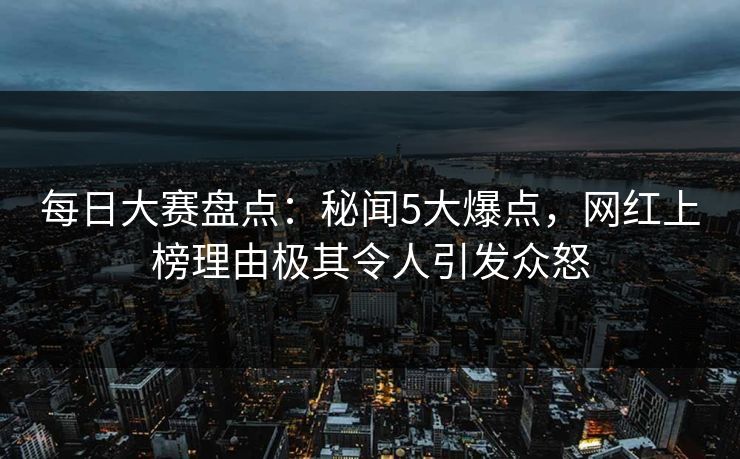 每日大赛盘点：秘闻5大爆点，网红上榜理由极其令人引发众怒