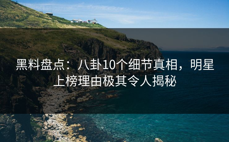 黑料盘点：八卦10个细节真相，明星上榜理由极其令人揭秘