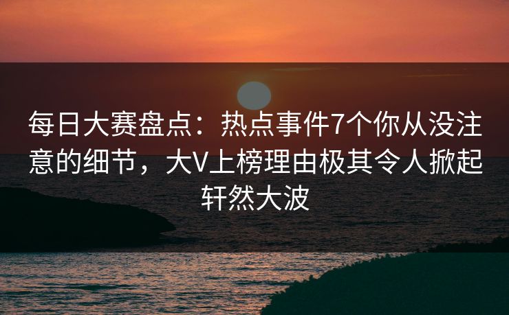 每日大赛盘点：热点事件7个你从没注意的细节，大V上榜理由极其令人掀起轩然大波