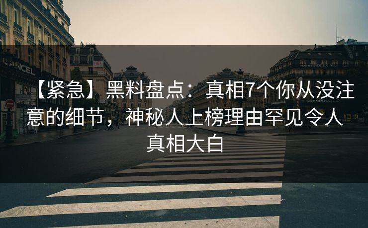 【紧急】黑料盘点：真相7个你从没注意的细节，神秘人上榜理由罕见令人真相大白