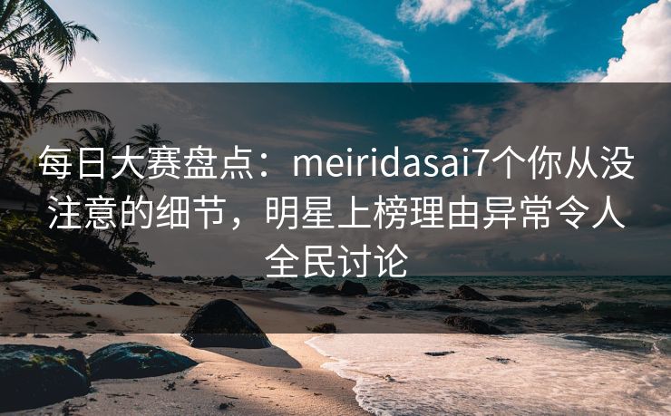 每日大赛盘点：meiridasai7个你从没注意的细节，明星上榜理由异常令人全民讨论