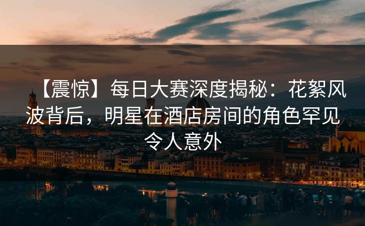 【震惊】每日大赛深度揭秘：花絮风波背后，明星在酒店房间的角色罕见令人意外
