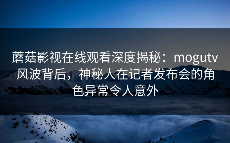 蘑菇影视在线观看深度揭秘：mogutv风波背后，神秘人在记者发布会的角色异常令人意外