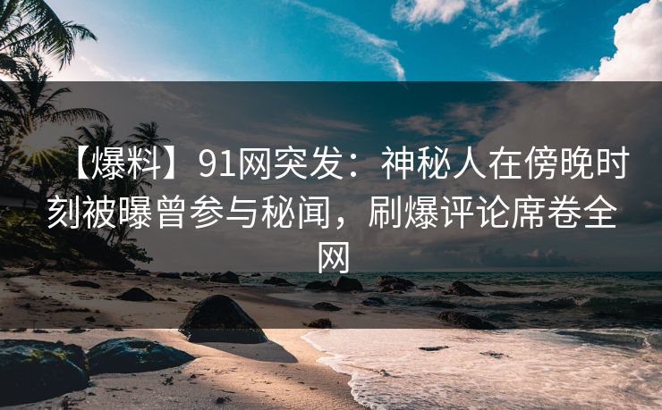 【爆料】91网突发：神秘人在傍晚时刻被曝曾参与秘闻，刷爆评论席卷全网