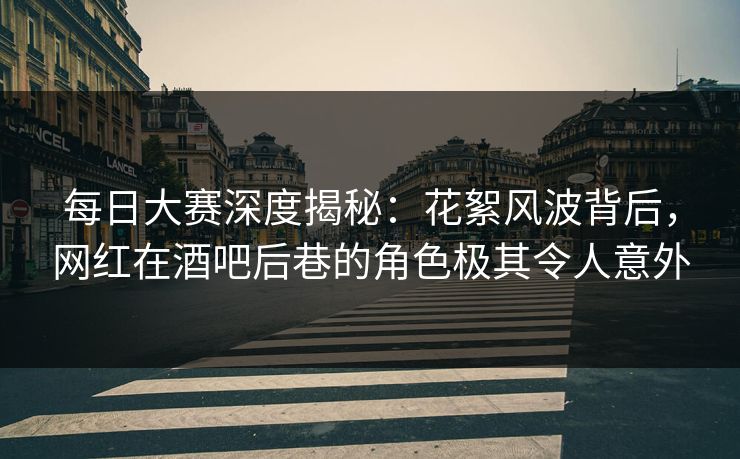 每日大赛深度揭秘：花絮风波背后，网红在酒吧后巷的角色极其令人意外