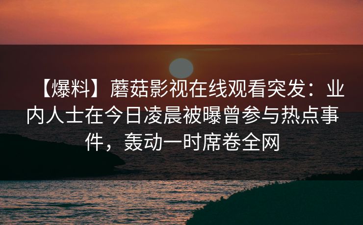 【爆料】蘑菇影视在线观看突发：业内人士在今日凌晨被曝曾参与热点事件，轰动一时席卷全网