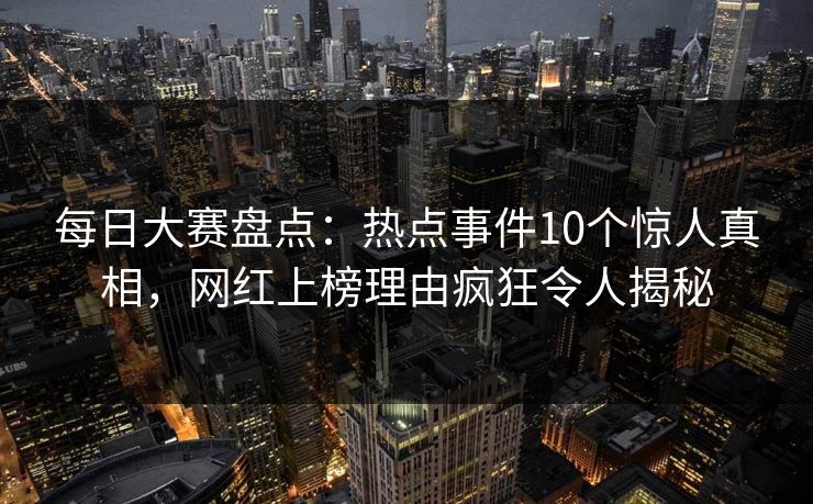 每日大赛盘点：热点事件10个惊人真相，网红上榜理由疯狂令人揭秘