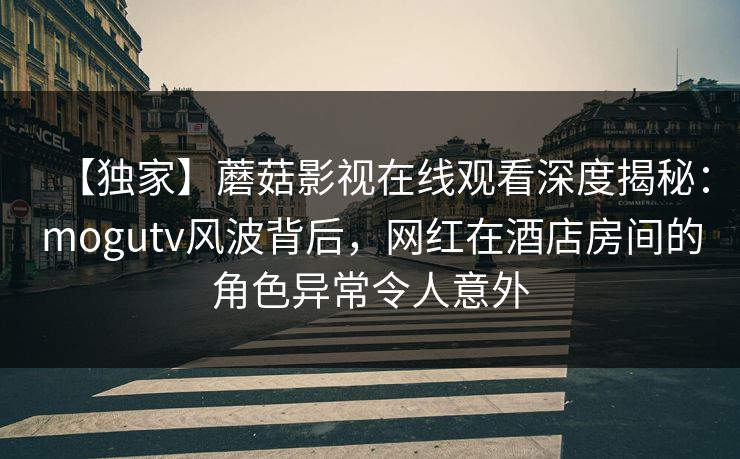 【独家】蘑菇影视在线观看深度揭秘：mogutv风波背后，网红在酒店房间的角色异常令人意外